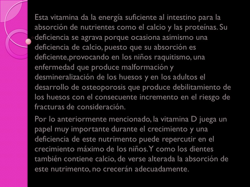Esta vitamina da la energía suficiente al intestino para la absorción de nutrientes como el calcio y las proteínas. Su deficiencia se agrava porque ocasiona asimismo una deficiencia de calcio, puesto que su absorción es deficiente,provocando en los niños raquitismo, una enfermedad que produce malformación y desmineralización de los huesos y en los adultos el desarrollo de osteoporosis que produce debilitamiento de los huesos con el consecuente incremento en el riesgo de fracturas de consideración.
