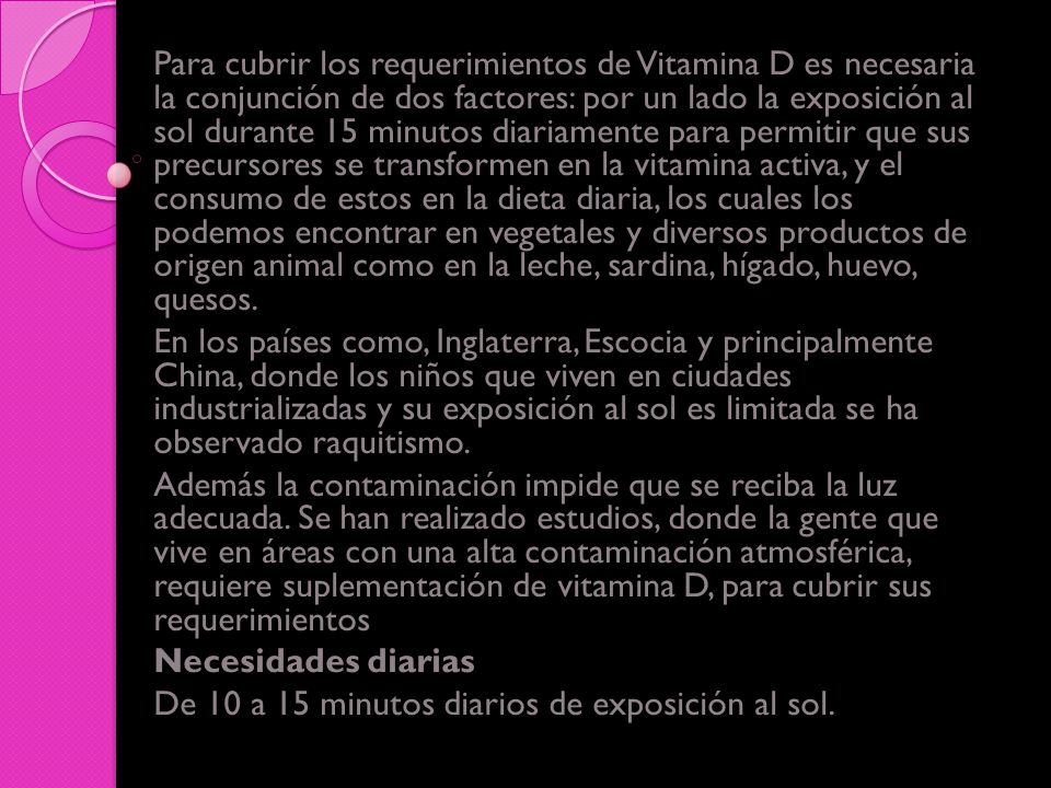 Para cubrir los requerimientos de Vitamina D es necesaria la conjunción de dos factores: por un lado la exposición al sol durante 15 minutos diariamente para permitir que sus precursores se transformen en la vitamina activa, y el consumo de estos en la dieta diaria, los cuales los podemos encontrar en vegetales y diversos productos de origen animal como en la leche, sardina, hígado, huevo, quesos.