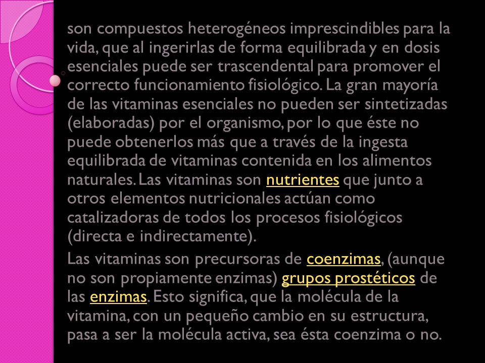 son compuestos heterogéneos imprescindibles para la vida, que al ingerirlas de forma equilibrada y en dosis esenciales puede ser trascendental para promover el correcto funcionamiento fisiológico. La gran mayoría de las vitaminas esenciales no pueden ser sintetizadas (elaboradas) por el organismo, por lo que éste no puede obtenerlos más que a través de la ingesta equilibrada de vitaminas contenida en los alimentos naturales. Las vitaminas son nutrientes que junto a otros elementos nutricionales actúan como catalizadoras de todos los procesos fisiológicos (directa e indirectamente).