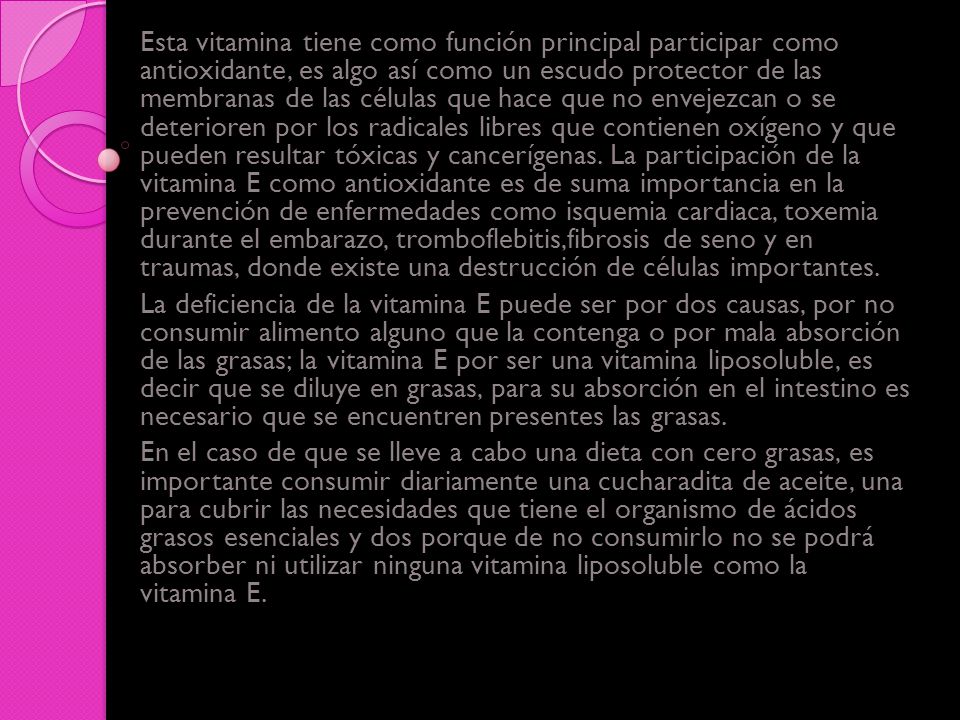 Esta vitamina tiene como función principal participar como antioxidante, es algo así como un escudo protector de las membranas de las células que hace que no envejezcan o se deterioren por los radicales libres que contienen oxígeno y que pueden resultar tóxicas y cancerígenas. La participación de la vitamina E como antioxidante es de suma importancia en la prevención de enfermedades como isquemia cardiaca, toxemia durante el embarazo, tromboflebitis,fibrosis de seno y en traumas, donde existe una destrucción de células importantes.