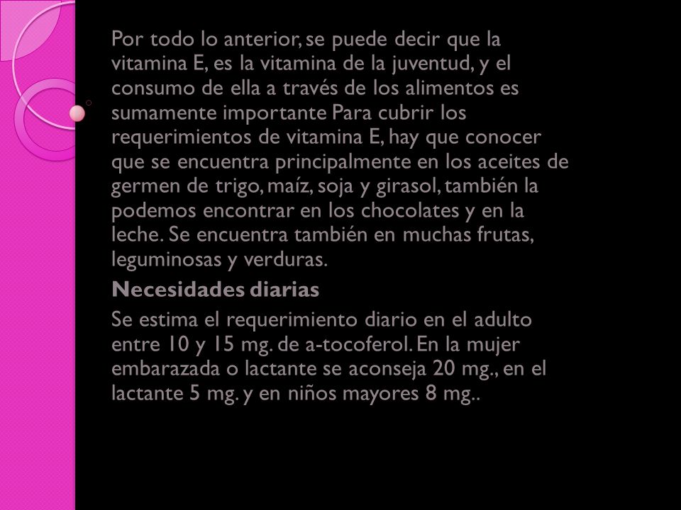 Por todo lo anterior, se puede decir que la vitamina E, es la vitamina de la juventud, y el consumo de ella a través de los alimentos es sumamente importante Para cubrir los requerimientos de vitamina E, hay que conocer que se encuentra principalmente en los aceites de germen de trigo, maíz, soja y girasol, también la podemos encontrar en los chocolates y en la leche. Se encuentra también en muchas frutas, leguminosas y verduras.