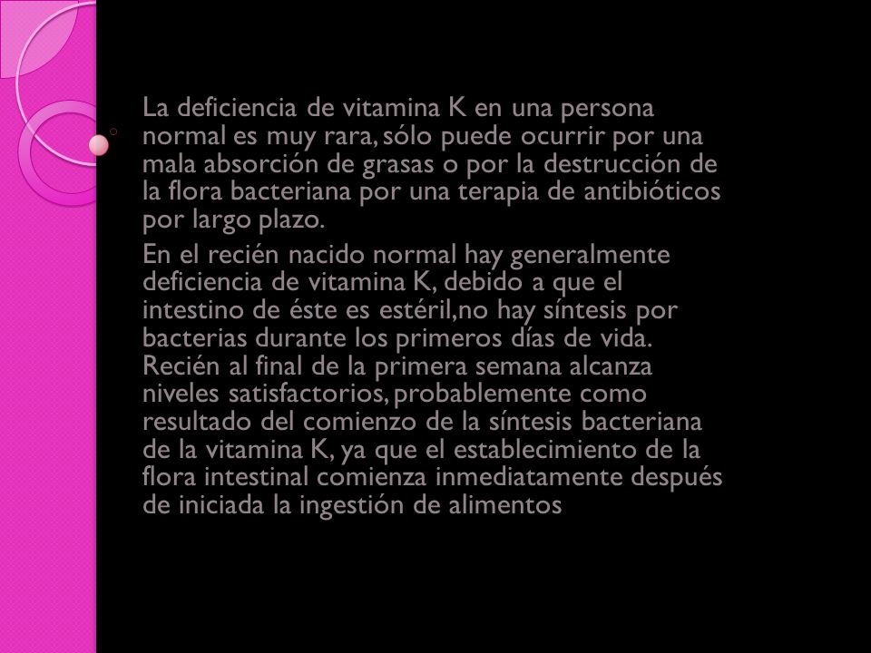 La deficiencia de vitamina K en una persona normal es muy rara, sólo puede ocurrir por una mala absorción de grasas o por la destrucción de la flora bacteriana por una terapia de antibióticos por largo plazo.
