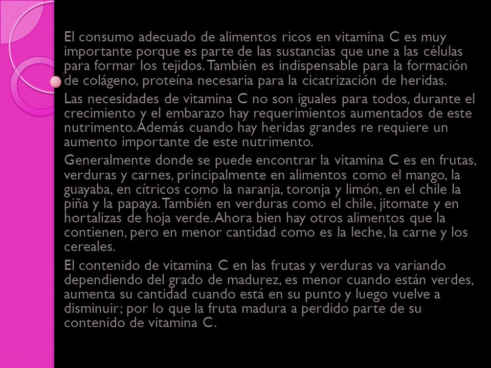 El consumo adecuado de alimentos ricos en vitamina C es muy importante porque es parte de las sustancias que une a las células para formar los tejidos. También es indispensable para la formación de colágeno, proteína necesaria para la cicatrización de heridas.