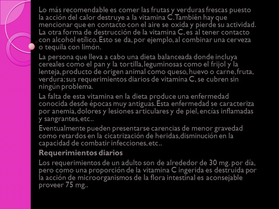 Lo más recomendable es comer las frutas y verduras frescas puesto la acción del calor destruye a la vitamina C. También hay que mencionar que en contacto con el aire se oxida y pierde su actividad. La otra forma de destrucción de la vitamina C, es al tener contacto con alcohol etílico. Esto se da, por ejemplo, al combinar una cerveza o tequila con limón.