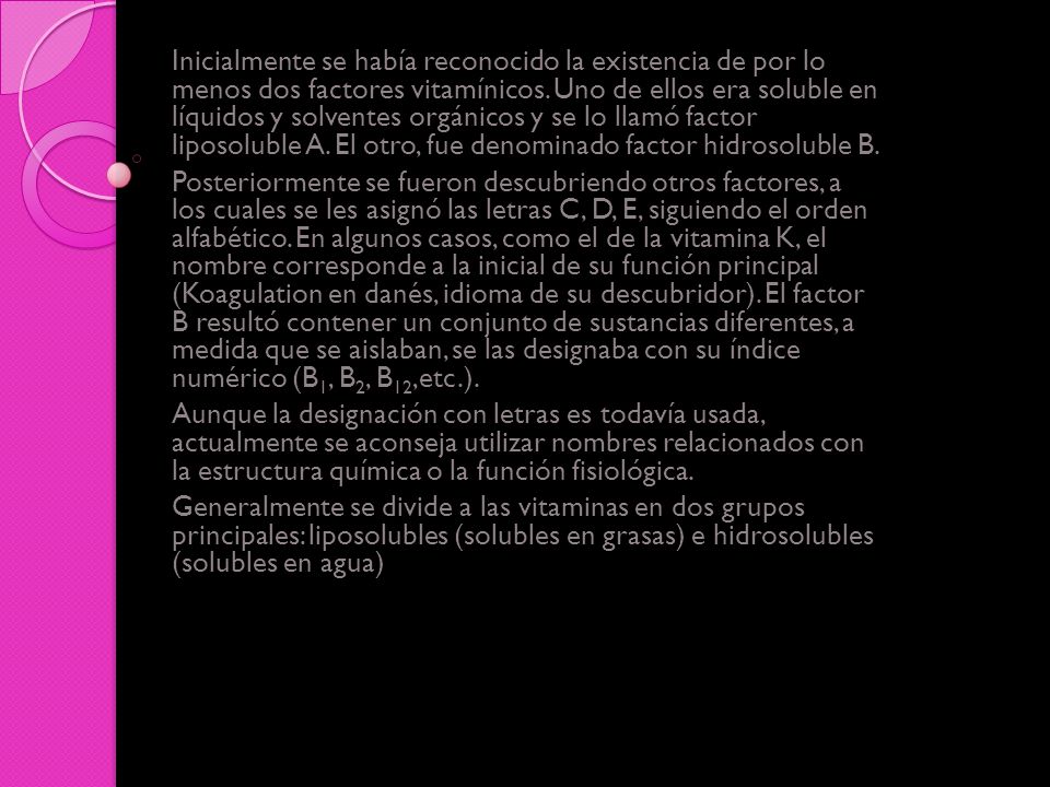 Inicialmente se había reconocido la existencia de por lo menos dos factores vitamínicos. Uno de ellos era soluble en líquidos y solventes orgánicos y se lo llamó factor liposoluble A. El otro, fue denominado factor hidrosoluble B.