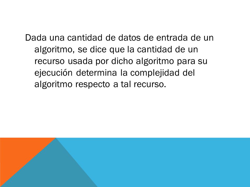Dada una cantidad de datos de entrada de un algoritmo, se dice que la cantidad de un recurso usada por dicho algoritmo para su ejecución determina la complejidad del algoritmo respecto a tal recurso.