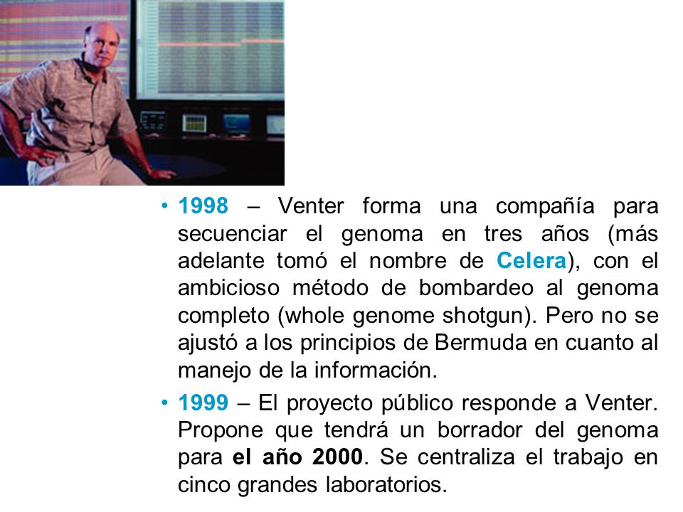 1998 – Venter forma una compañía para secuenciar el genoma en tres años (más adelante tomó el nombre de Celera), con el ambicioso método de bombardeo al genoma completo (whole genome shotgun). Pero no se ajustó a los principios de Bermuda en cuanto al manejo de la información.