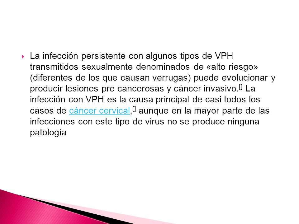 La infección persistente con algunos tipos de VPH transmitidos sexualmente denominados de «alto riesgo» (diferentes de los que causan verrugas) puede evolucionar y producir lesiones pre cancerosas y cáncer invasivo.[] La infección con VPH es la causa principal de casi todos los casos de cáncer cervical,[] aunque en la mayor parte de las infecciones con este tipo de virus no se produce ninguna patología