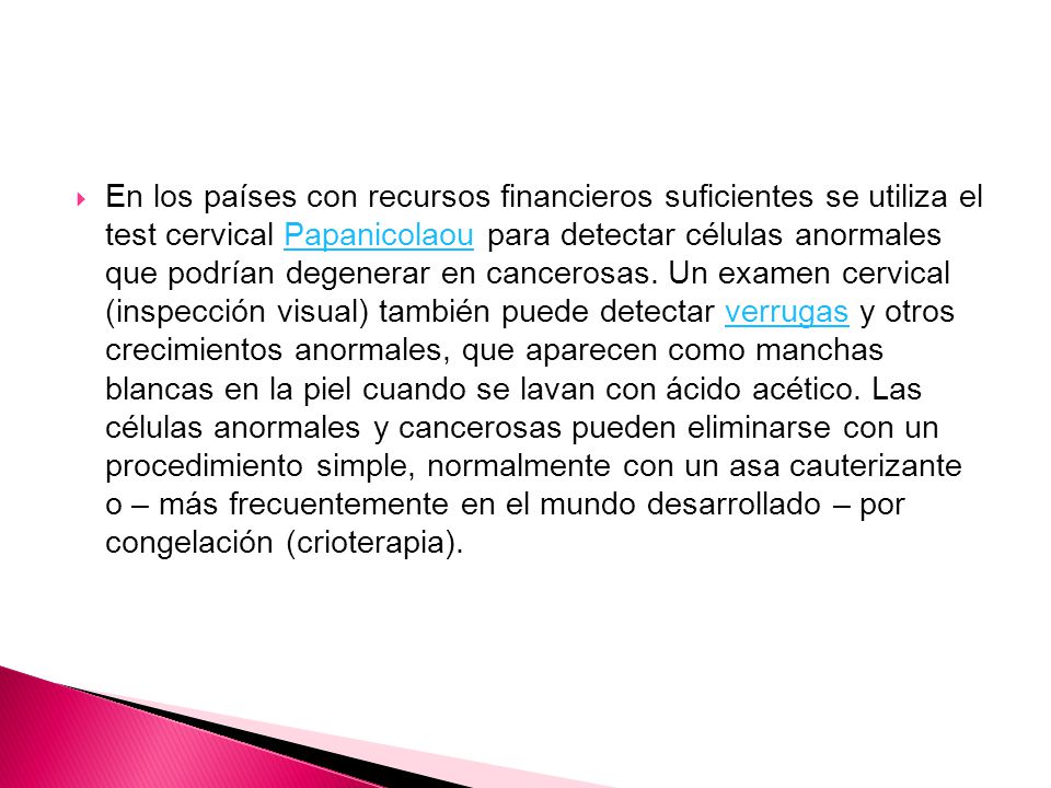 En los países con recursos financieros suficientes se utiliza el test cervical Papanicolaou para detectar células anormales que podrían degenerar en cancerosas.