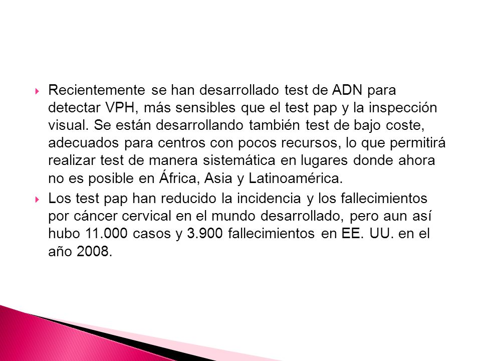 Recientemente se han desarrollado test de ADN para detectar VPH, más sensibles que el test pap y la inspección visual. Se están desarrollando también test de bajo coste, adecuados para centros con pocos recursos, lo que permitirá realizar test de manera sistemática en lugares donde ahora no es posible en África, Asia y Latinoamérica.