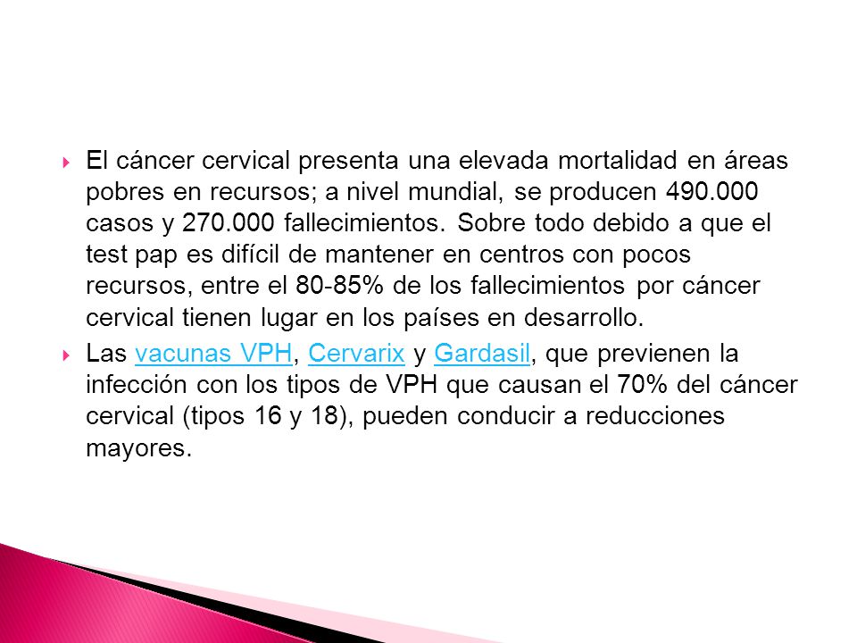 El cáncer cervical presenta una elevada mortalidad en áreas pobres en recursos; a nivel mundial, se producen casos y fallecimientos. Sobre todo debido a que el test pap es difícil de mantener en centros con pocos recursos, entre el 80-85% de los fallecimientos por cáncer cervical tienen lugar en los países en desarrollo.