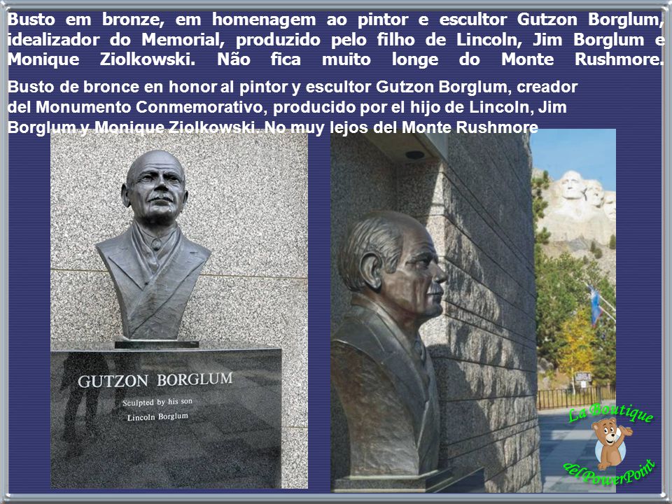 Busto em bronze, em homenagem ao pintor e escultor Gutzon Borglum, idealizador do Memorial, produzido pelo filho de Lincoln, Jim Borglum e Monique Ziolkowski. Não fica muito longe do Monte Rushmore.