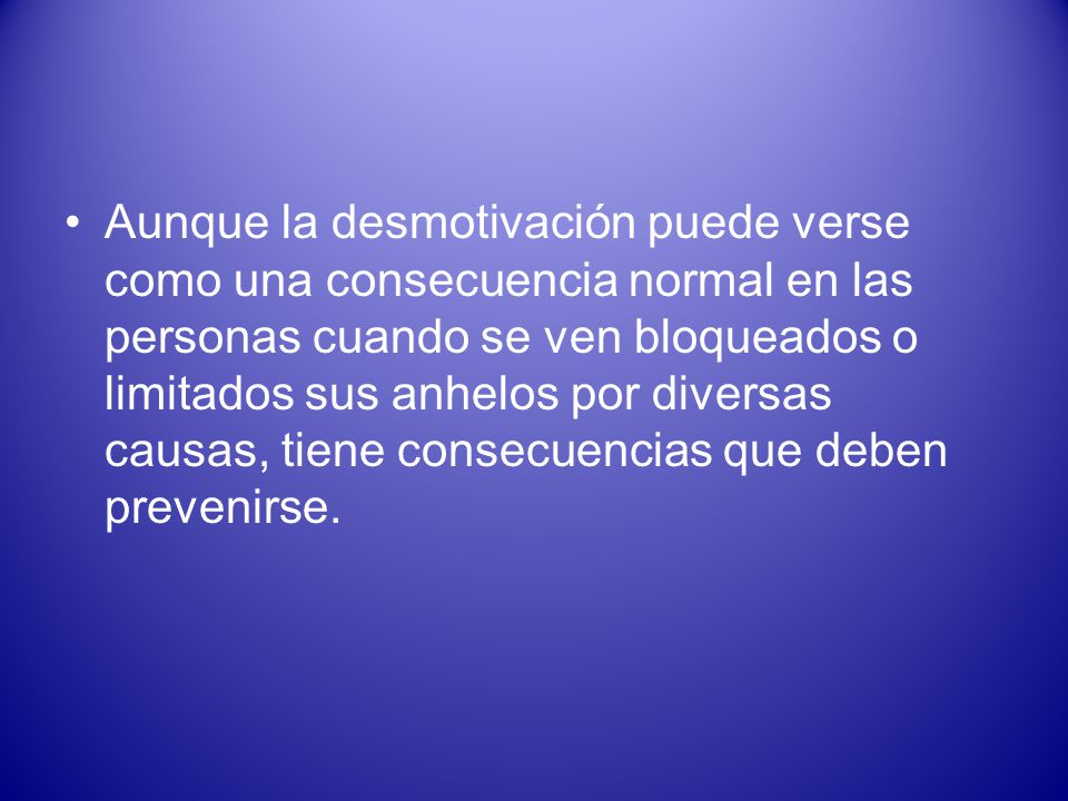 Aunque la desmotivación puede verse como una consecuencia normal en las personas cuando se ven bloqueados o limitados sus anhelos por diversas causas, tiene consecuencias que deben prevenirse.