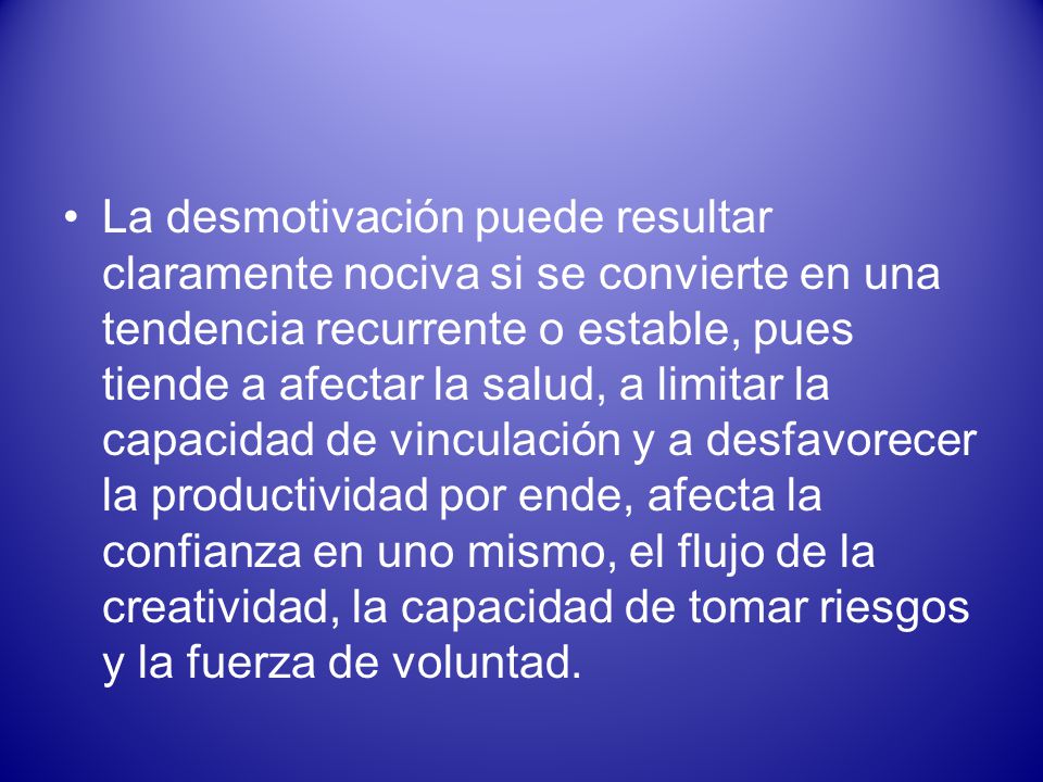 La desmotivación puede resultar claramente nociva si se convierte en una tendencia recurrente o estable, pues tiende a afectar la salud, a limitar la capacidad de vinculación y a desfavorecer la productividad por ende, afecta la confianza en uno mismo, el flujo de la creatividad, la capacidad de tomar riesgos y la fuerza de voluntad.