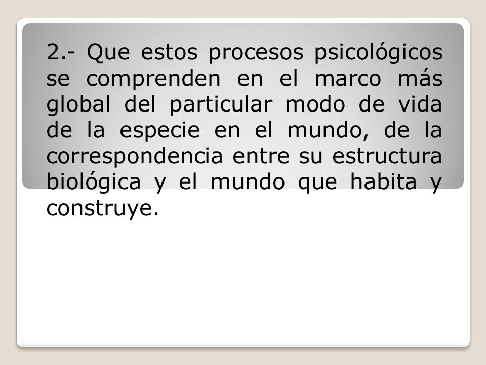 2.- Que estos procesos psicológicos se comprenden en el marco más global del particular modo de vida de la especie en el mundo, de la correspondencia entre su estructura biológica y el mundo que habita y construye.
