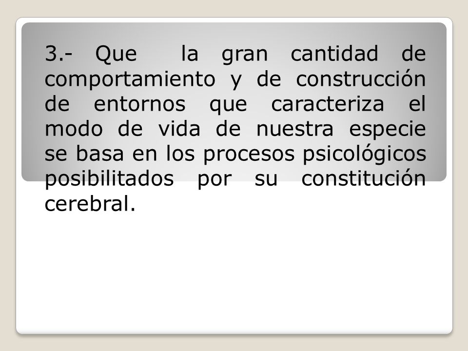 3.- Que la gran cantidad de comportamiento y de construcción de entornos que caracteriza el modo de vida de nuestra especie se basa en los procesos psicológicos posibilitados por su constitución cerebral.
