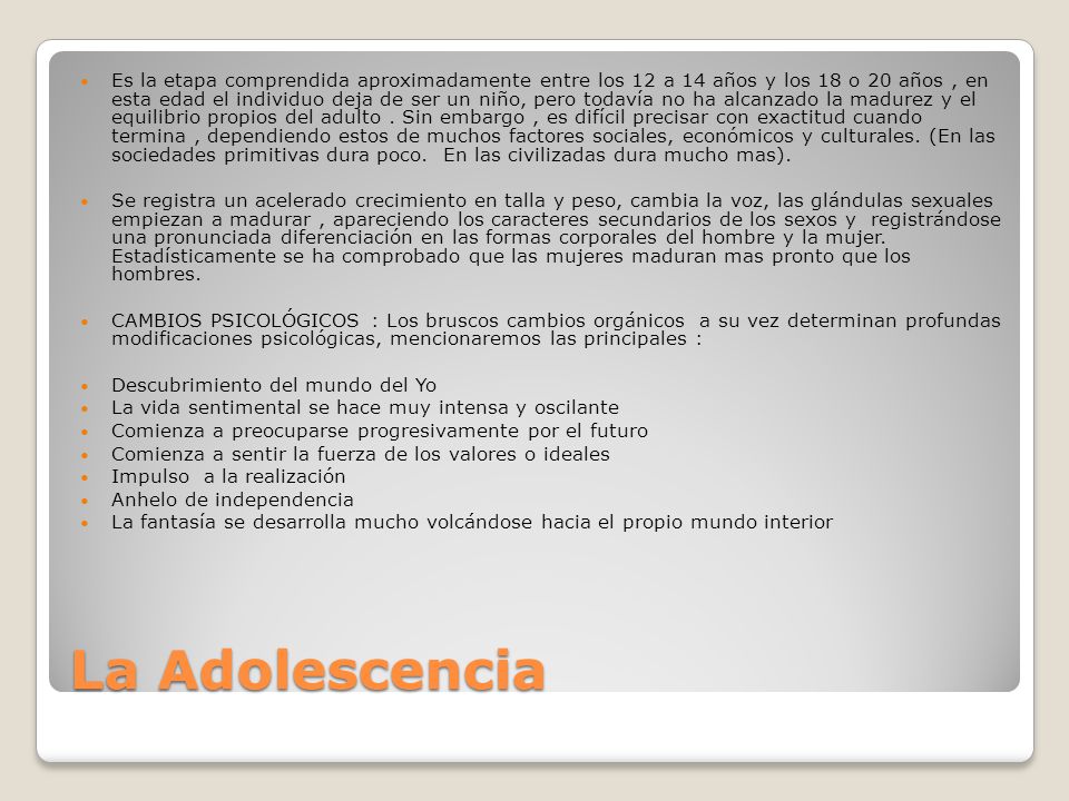 Es la etapa comprendida aproximadamente entre los 12 a 14 años y los 18 o 20 años , en esta edad el individuo deja de ser un niño, pero todavía no ha alcanzado la madurez y el equilibrio propios del adulto . Sin embargo , es difícil precisar con exactitud cuando termina , dependiendo estos de muchos factores sociales, económicos y culturales. (En las sociedades primitivas dura poco. En las civilizadas dura mucho mas).