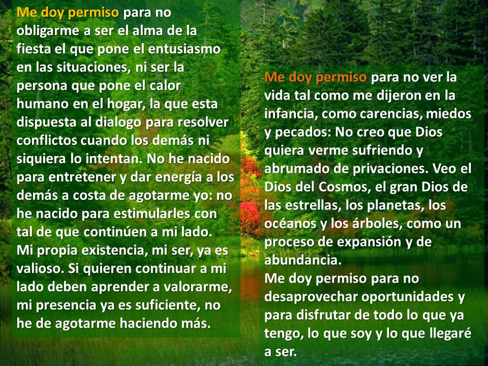 Me doy permiso para no obligarme a ser el alma de la fiesta el que pone el entusiasmo en las situaciones, ni ser la persona que pone el calor humano en el hogar, la que esta dispuesta al dialogo para resolver conflictos cuando los demás ni siquiera lo intentan. No he nacido para entretener y dar energía a los demás a costa de agotarme yo: no he nacido para estimularles con tal de que continúen a mi lado. Mi propia existencia, mi ser, ya es valioso. Si quieren continuar a mi lado deben aprender a valorarme, mi presencia ya es suficiente, no he de agotarme haciendo más.