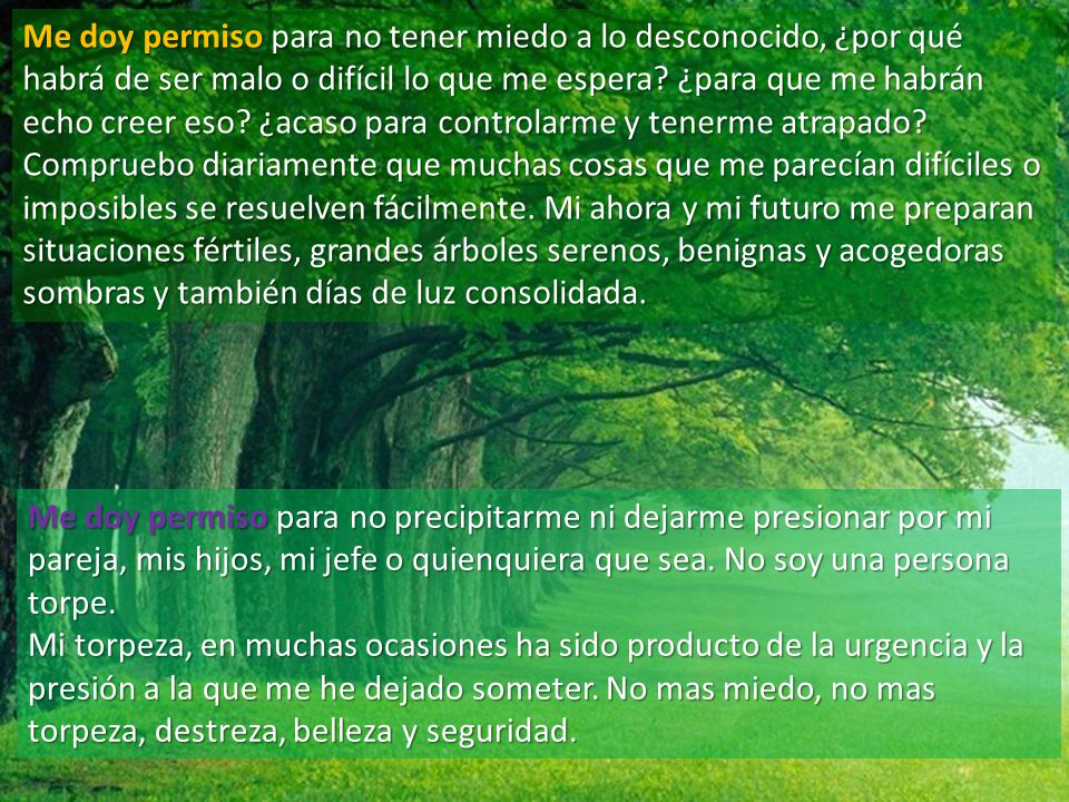 Me doy permiso para no tener miedo a lo desconocido, ¿por qué habrá de ser malo o difícil lo que me espera ¿para que me habrán echo creer eso ¿acaso para controlarme y tenerme atrapado Compruebo diariamente que muchas cosas que me parecían difíciles o imposibles se resuelven fácilmente. Mi ahora y mi futuro me preparan situaciones fértiles, grandes árboles serenos, benignas y acogedoras sombras y también días de luz consolidada.
