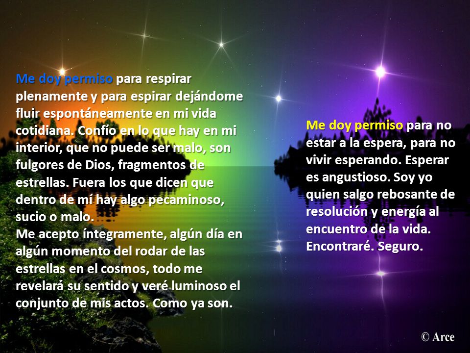 Me doy permiso para respirar plenamente y para espirar dejándome fluir espontáneamente en mi vida cotidiana. Confío en lo que hay en mi interior, que no puede ser malo, son fulgores de Dios, fragmentos de estrellas. Fuera los que dicen que dentro de mí hay algo pecaminoso, sucio o malo. Me acepto íntegramente, algún día en algún momento del rodar de las estrellas en el cosmos, todo me revelará su sentido y veré luminoso el conjunto de mis actos. Como ya son.