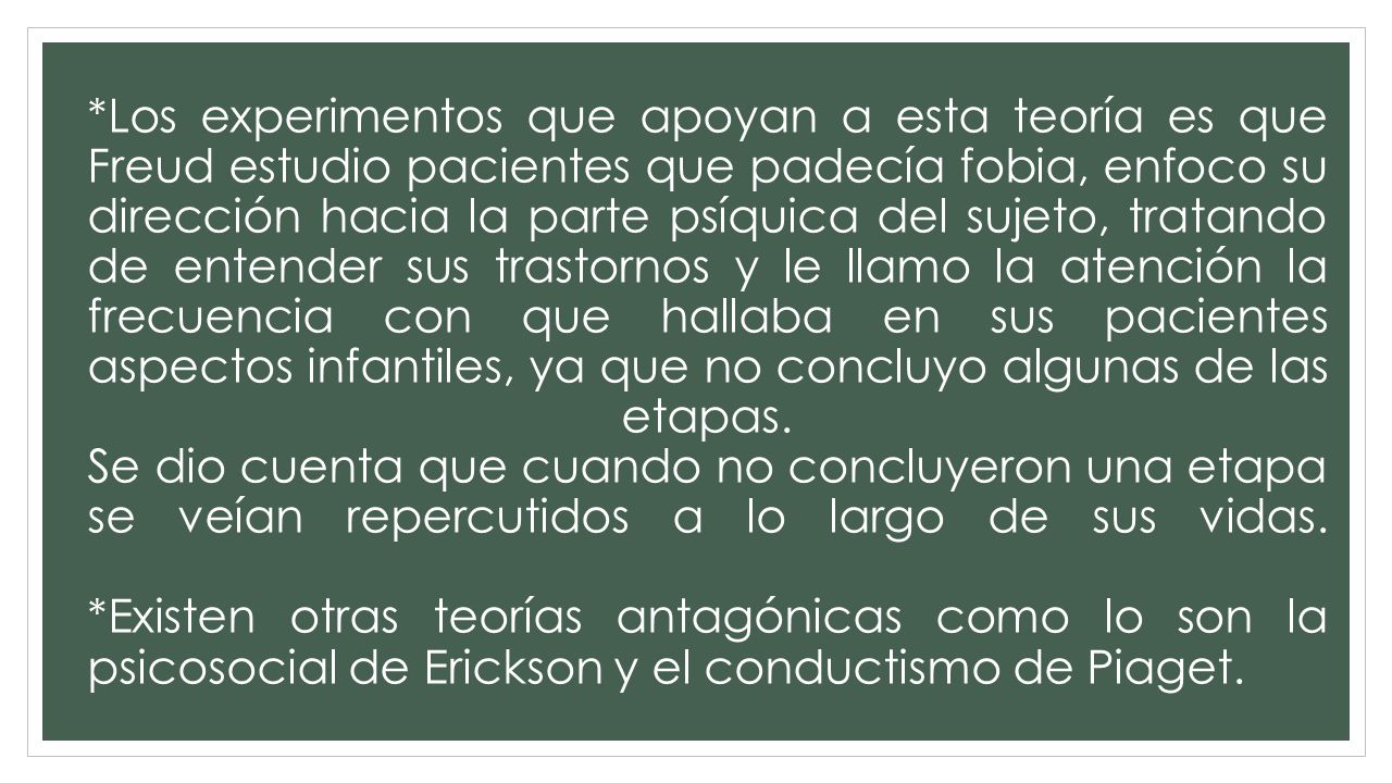 *Los experimentos que apoyan a esta teoría es que Freud estudio pacientes que padecía fobia, enfoco su dirección hacia la parte psíquica del sujeto, tratando de entender sus trastornos y le llamo la atención la frecuencia con que hallaba en sus pacientes aspectos infantiles, ya que no concluyo algunas de las etapas.