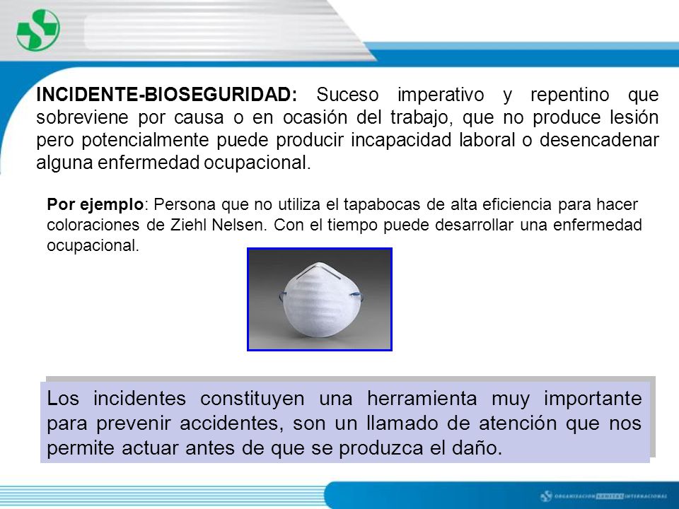 INCIDENTE-BIOSEGURIDAD: Suceso imperativo y repentino que sobreviene por causa o en ocasión del trabajo, que no produce lesión pero potencialmente puede producir incapacidad laboral o desencadenar alguna enfermedad ocupacional.