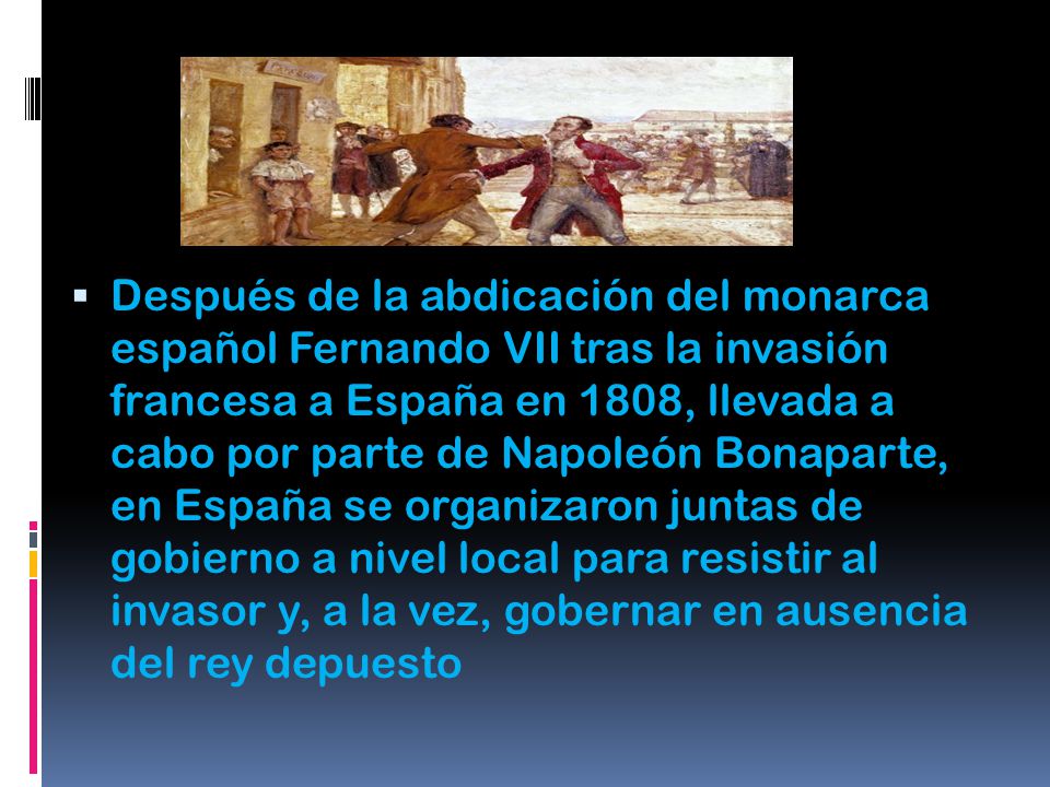 Después de la abdicación del monarca español Fernando VII tras la invasión francesa a España en 1808, llevada a cabo por parte de Napoleón Bonaparte, en España se organizaron juntas de gobierno a nivel local para resistir al invasor y, a la vez, gobernar en ausencia del rey depuesto