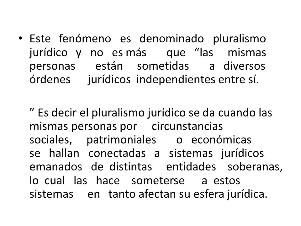 Este fenómeno es denominado pluralismo jurídico y no es más que las mismas personas están sometidas a diversos órdenes jurídicos independientes entre sí.