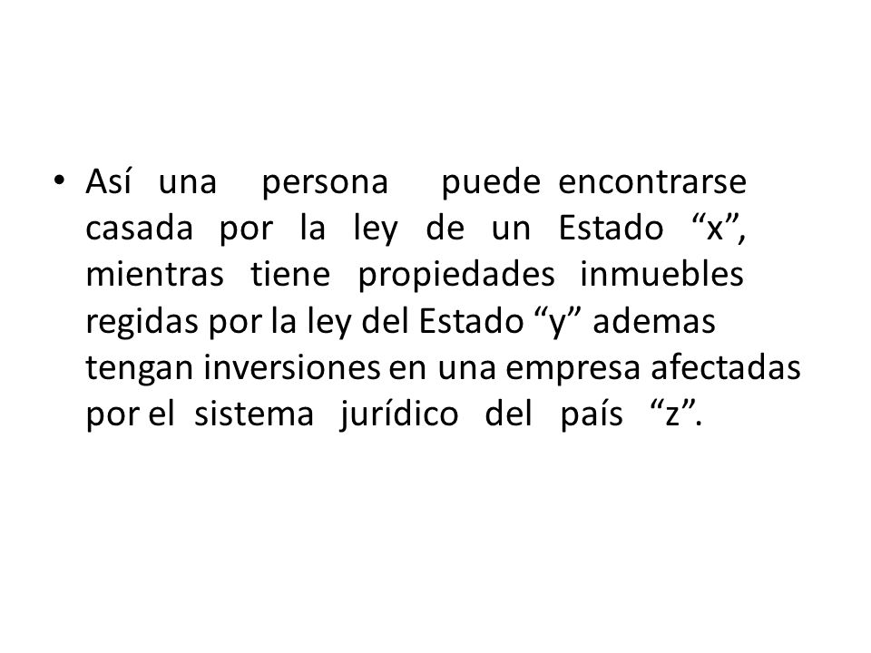 Así una persona puede encontrarse casada por la ley de un Estado x , mientras tiene propiedades inmuebles regidas por la ley del Estado y ademas tengan inversiones en una empresa afectadas por el sistema jurídico del país z .
