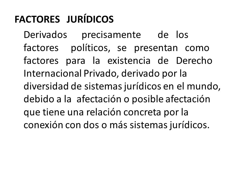 FACTORES JURÍDICOS Derivados precisamente de los factores políticos, se presentan como factores para la existencia de Derecho Internacional Privado, derivado por la diversidad de sistemas jurídicos en el mundo, debido a la afectación o posible afectación que tiene una relación concreta por la conexión con dos o más sistemas jurídicos.