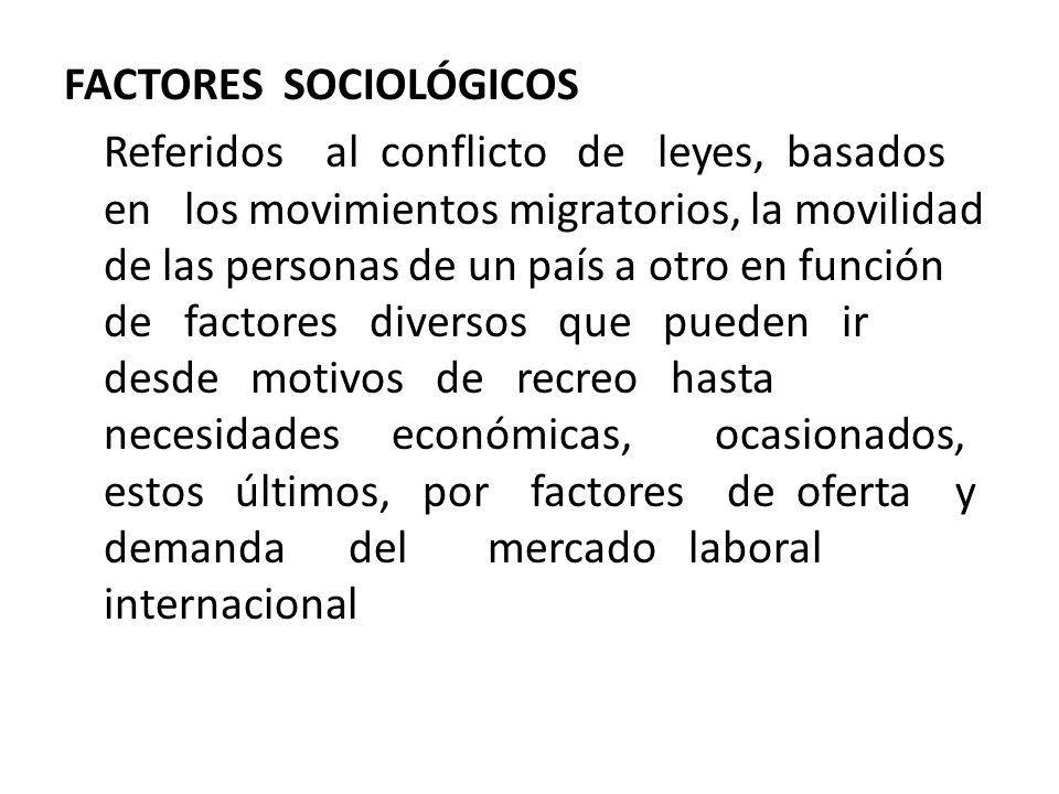 FACTORES SOCIOLÓGICOS Referidos al conflicto de leyes, basados en los movimientos migratorios, la movilidad de las personas de un país a otro en función de factores diversos que pueden ir desde motivos de recreo hasta necesidades económicas, ocasionados, estos últimos, por factores de oferta y demanda del mercado laboral internacional