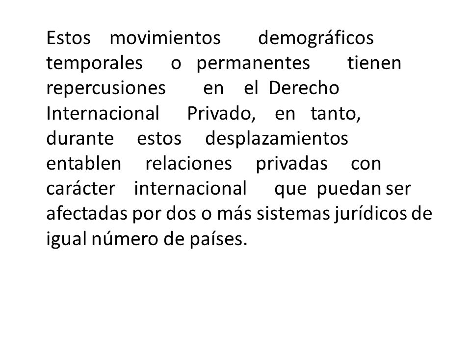 Estos movimientos demográficos temporales o permanentes tienen repercusiones en el Derecho Internacional Privado, en tanto, durante estos desplazamientos entablen relaciones privadas con carácter internacional que puedan ser afectadas por dos o más sistemas jurídicos de igual número de países.