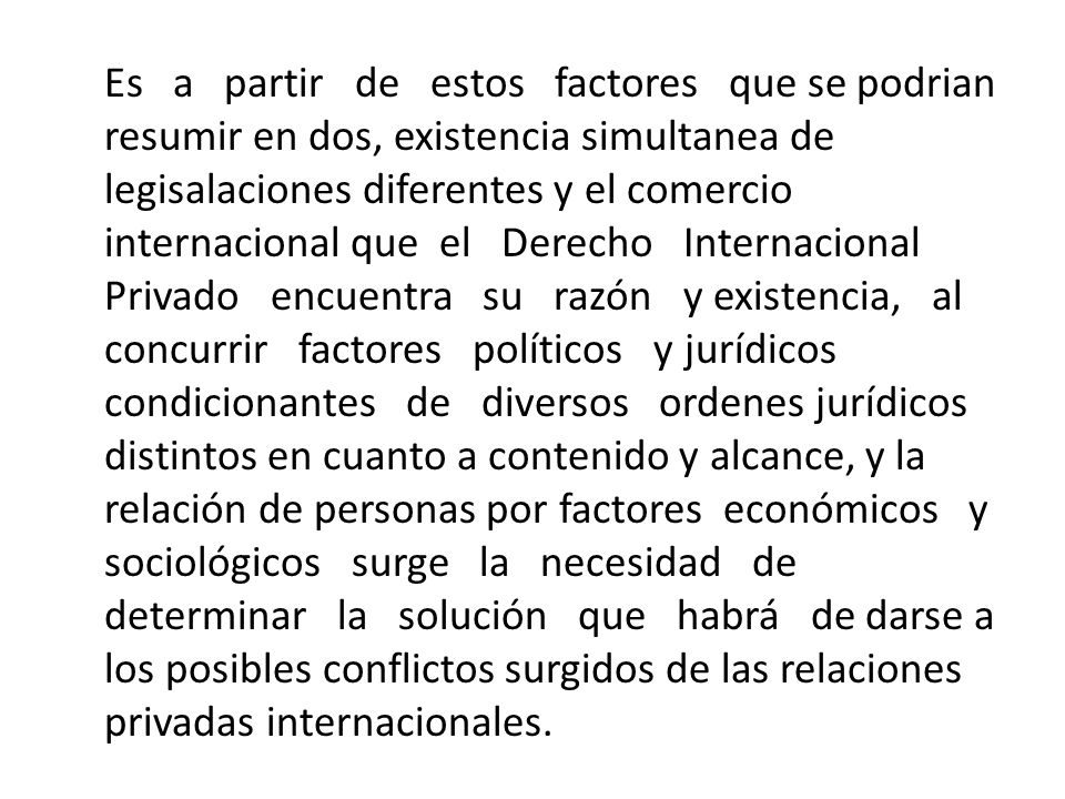 Es a partir de estos factores que se podrian resumir en dos, existencia simultanea de legisalaciones diferentes y el comercio internacional que el Derecho Internacional Privado encuentra su razón y existencia, al concurrir factores políticos y jurídicos condicionantes de diversos ordenes jurídicos distintos en cuanto a contenido y alcance, y la relación de personas por factores económicos y sociológicos surge la necesidad de determinar la solución que habrá de darse a los posibles conflictos surgidos de las relaciones privadas internacionales.