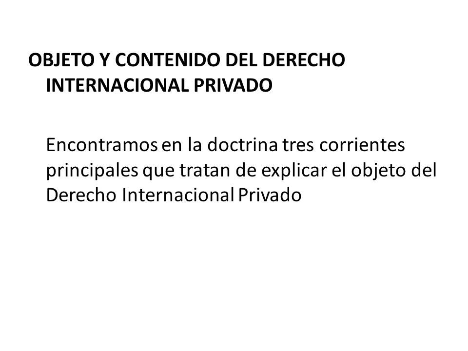 OBJETO Y CONTENIDO DEL DERECHO INTERNACIONAL PRIVADO Encontramos en la doctrina tres corrientes principales que tratan de explicar el objeto del Derecho Internacional Privado