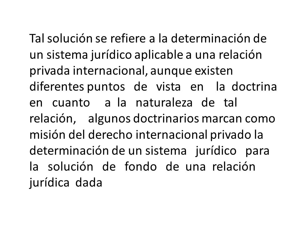 Tal solución se refiere a la determinación de un sistema jurídico aplicable a una relación privada internacional, aunque existen diferentes puntos de vista en la doctrina en cuanto a la naturaleza de tal relación, algunos doctrinarios marcan como misión del derecho internacional privado la determinación de un sistema jurídico para la solución de fondo de una relación jurídica dada