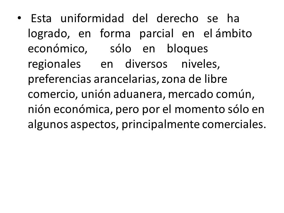 Esta uniformidad del derecho se ha logrado, en forma parcial en el ámbito económico, sólo en bloques regionales en diversos niveles, preferencias arancelarias, zona de libre comercio, unión aduanera, mercado común, nión económica, pero por el momento sólo en algunos aspectos, principalmente comerciales.