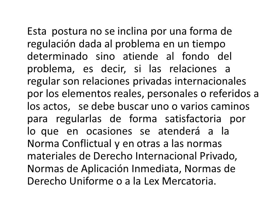 Esta postura no se inclina por una forma de regulación dada al problema en un tiempo determinado sino atiende al fondo del problema, es decir, si las relaciones a regular son relaciones privadas internacionales por los elementos reales, personales o referidos a los actos, se debe buscar uno o varios caminos para regularlas de forma satisfactoria por lo que en ocasiones se atenderá a la Norma Conflictual y en otras a las normas materiales de Derecho Internacional Privado, Normas de Aplicación Inmediata, Normas de Derecho Uniforme o a la Lex Mercatoria.