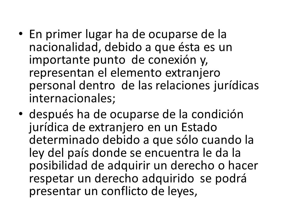 En primer lugar ha de ocuparse de la nacionalidad, debido a que ésta es un importante punto de conexión y, representan el elemento extranjero personal dentro de las relaciones jurídicas internacionales;
