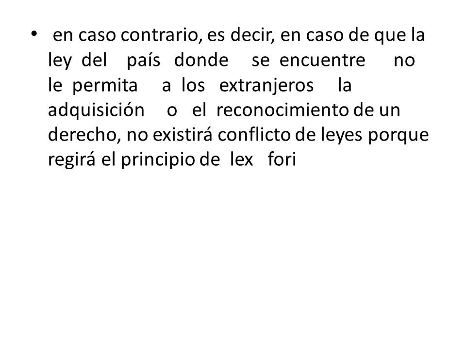 en caso contrario, es decir, en caso de que la ley del país donde se encuentre no le permita a los extranjeros la adquisición o el reconocimiento de un derecho, no existirá conflicto de leyes porque regirá el principio de lex fori