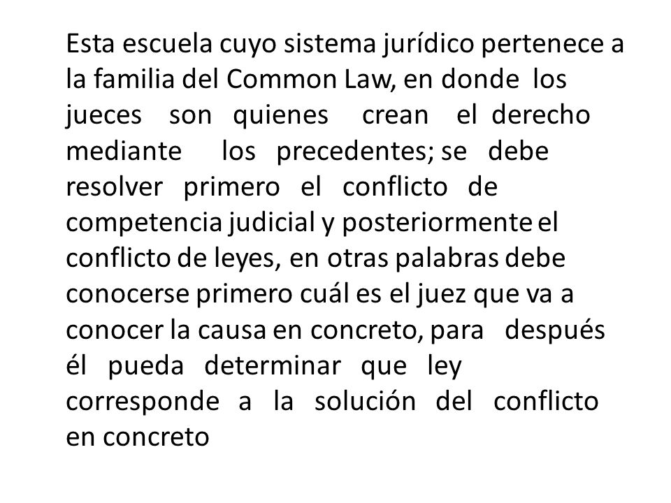 Esta escuela cuyo sistema jurídico pertenece a la familia del Common Law, en donde los jueces son quienes crean el derecho mediante los precedentes; se debe resolver primero el conflicto de competencia judicial y posteriormente el conflicto de leyes, en otras palabras debe conocerse primero cuál es el juez que va a conocer la causa en concreto, para después él pueda determinar que ley corresponde a la solución del conflicto en concreto