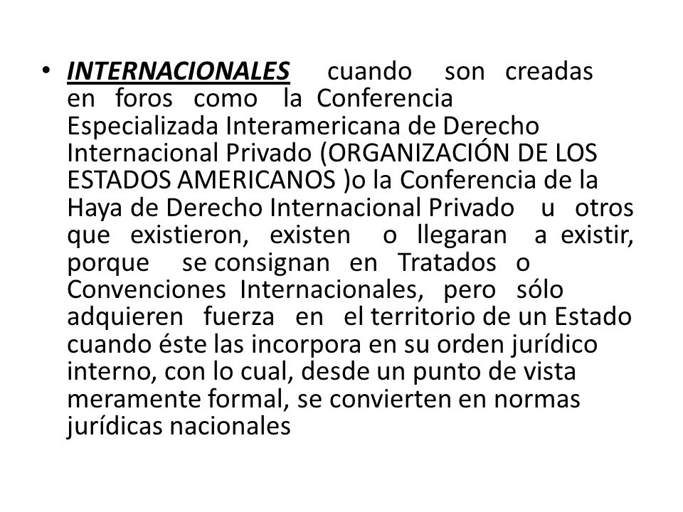 INTERNACIONALES cuando son creadas en foros como la Conferencia Especializada Interamericana de Derecho Internacional Privado (ORGANIZACIÓN DE LOS ESTADOS AMERICANOS )o la Conferencia de la Haya de Derecho Internacional Privado u otros que existieron, existen o llegaran a existir, porque se consignan en Tratados o Convenciones Internacionales, pero sólo adquieren fuerza en el territorio de un Estado cuando éste las incorpora en su orden jurídico interno, con lo cual, desde un punto de vista meramente formal, se convierten en normas jurídicas nacionales