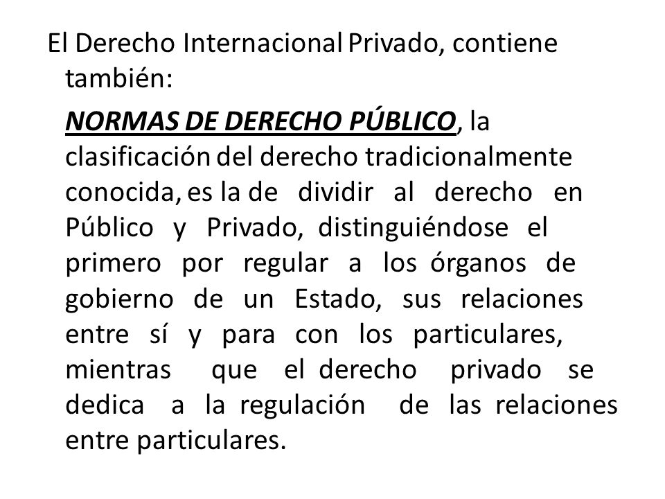 El Derecho Internacional Privado, contiene también: NORMAS DE DERECHO PÚBLICO, la clasificación del derecho tradicionalmente conocida, es la de dividir al derecho en Público y Privado, distinguiéndose el primero por regular a los órganos de gobierno de un Estado, sus relaciones entre sí y para con los particulares, mientras que el derecho privado se dedica a la regulación de las relaciones entre particulares.