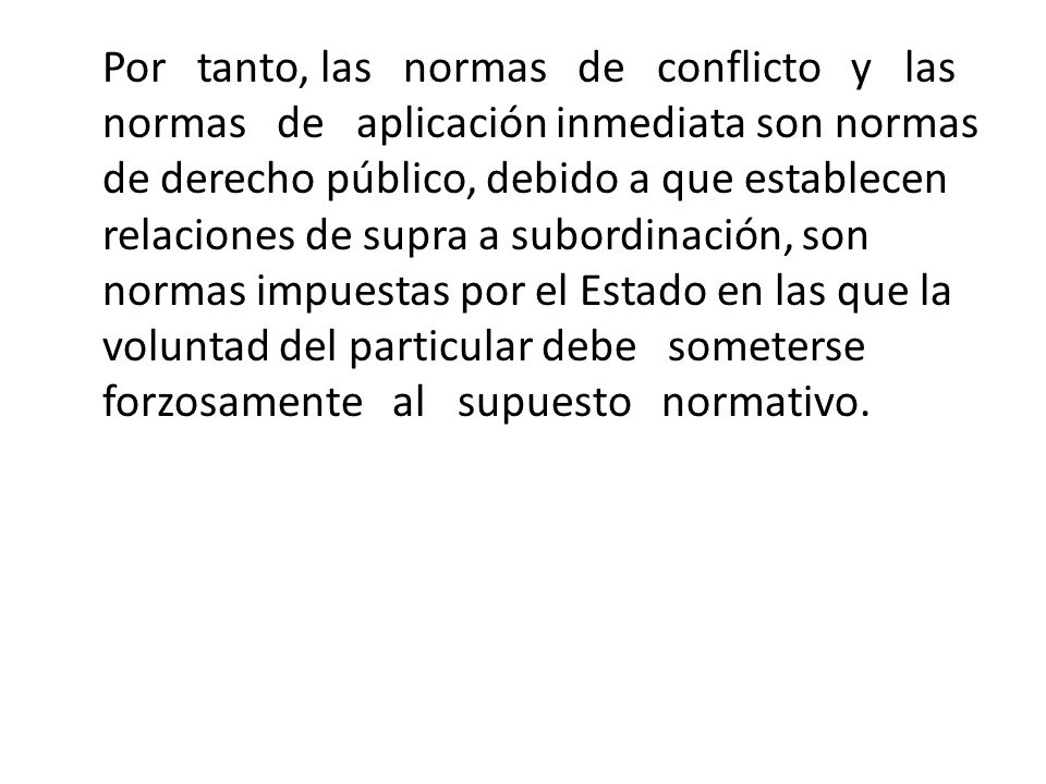 Por tanto, las normas de conflicto y las normas de aplicación inmediata son normas de derecho público, debido a que establecen relaciones de supra a subordinación, son normas impuestas por el Estado en las que la voluntad del particular debe someterse forzosamente al supuesto normativo.