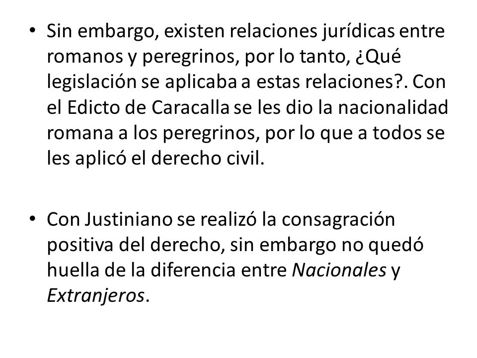 Sin embargo, existen relaciones jurídicas entre romanos y peregrinos, por lo tanto, ¿Qué legislación se aplicaba a estas relaciones . Con el Edicto de Caracalla se les dio la nacionalidad romana a los peregrinos, por lo que a todos se les aplicó el derecho civil.