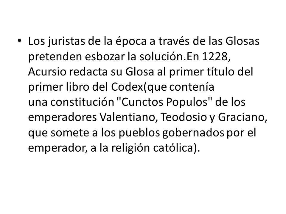 Los juristas de la época a través de las Glosas pretenden esbozar la solución.En 1228, Acursio redacta su Glosa al primer título del primer libro del Codex(que contenía una constitución Cunctos Populos de los emperadores Valentiano, Teodosio y Graciano, que somete a los pueblos gobernados por el emperador, a la religión católica).
