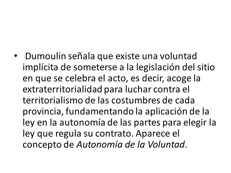 Dumoulin señala que existe una voluntad implícita de someterse a la legislación del sitio en que se celebra el acto, es decir, acoge la extraterritorialidad para luchar contra el territorialismo de las costumbres de cada provincia, fundamentando la aplicación de la ley en la autonomía de las partes para elegir la ley que regula su contrato.