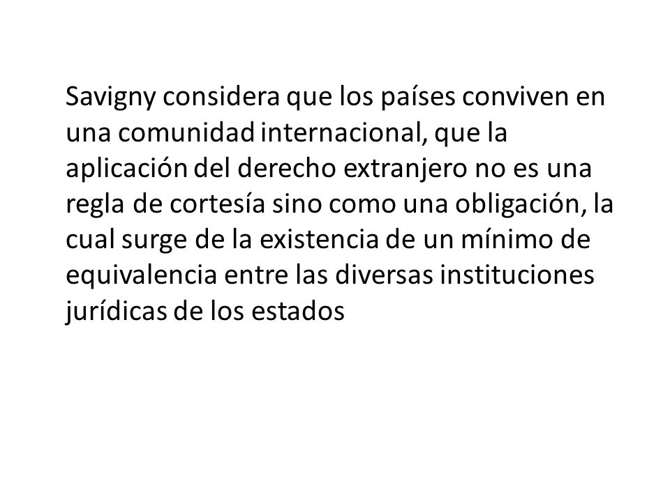 Savigny considera que los países conviven en una comunidad internacional, que la aplicación del derecho extranjero no es una regla de cortesía sino como una obligación, la cual surge de la existencia de un mínimo de equivalencia entre las diversas instituciones jurídicas de los estados
