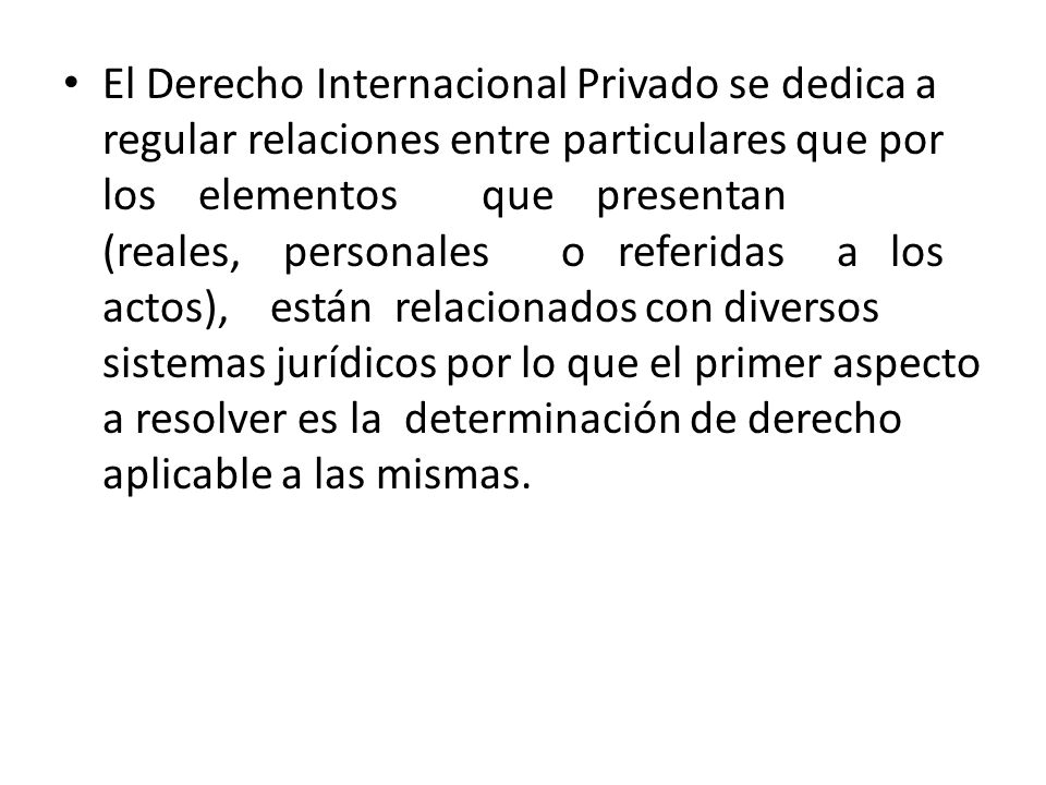 El Derecho Internacional Privado se dedica a regular relaciones entre particulares que por los elementos que presentan (reales, personales o referidas a los actos), están relacionados con diversos sistemas jurídicos por lo que el primer aspecto a resolver es la determinación de derecho aplicable a las mismas.
