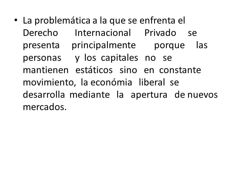 La problemática a la que se enfrenta el Derecho Internacional Privado se presenta principalmente porque las personas y los capitales no se mantienen estáticos sino en constante movimiento, la económia liberal se desarrolla mediante la apertura de nuevos mercados.
