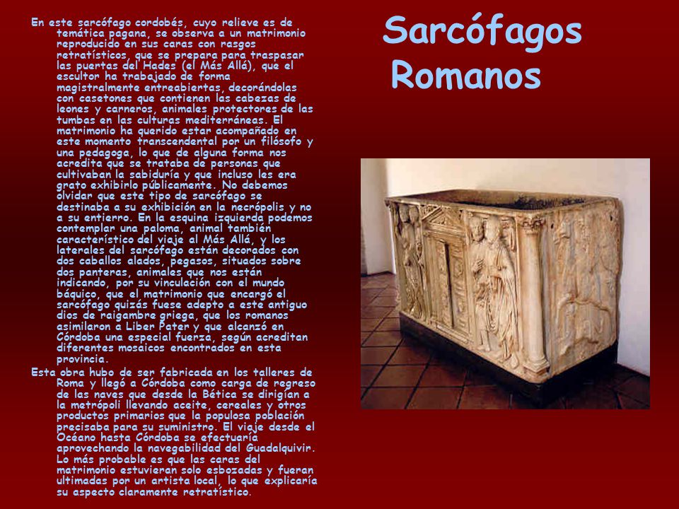 En este sarcófago cordobés, cuyo relieve es de temática pagana, se observa a un matrimonio reproducido en sus caras con rasgos retratísticos, que se prepara para traspasar las puertas del Hades (el Más Allá), que el escultor ha trabajado de forma magistralmente entreabiertas, decorándolas con casetones que contienen las cabezas de leones y carneros, animales protectores de las tumbas en las culturas mediterráneas. El matrimonio ha querido estar acompañado en este momento transcendental por un filósofo y una pedagoga, lo que de alguna forma nos acredita que se trataba de personas que cultivaban la sabiduría y que incluso les era grato exhibirlo públicamente. No debemos olvidar que este tipo de sarcófago se destinaba a su exhibición en la necrópolis y no a su entierro. En la esquina izquierda podemos contemplar una paloma, animal también característico del viaje al Más Allá, y los laterales del sarcófago están decorados con dos caballos alados, pegasos, situados sobre dos panteras, animales que nos están indicando, por su vinculación con el mundo báquico, que el matrimonio que encargó el sarcófago quizás fuese adepto a este antiguo dios de raigambre griega, que los romanos asimilaron a Liber Pater y que alcanzó en Córdoba una especial fuerza, según acreditan diferentes mosaicos encontrados en esta provincia.